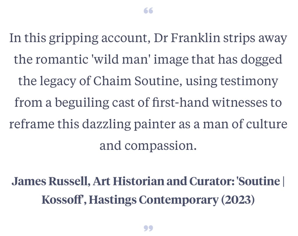 In this gripping account, Dr Franklin strips away the romantic 'wild man' image that has dogged the legacy of Chaim Soutine, using testimony from a beguiling cast of first-hand witnesses to reframe this dazzling painter as a man of culture and compassion.
James Russell, Art Historian and Curator: 'Soutine | Kossoff', Hastings Contemporary (2023)