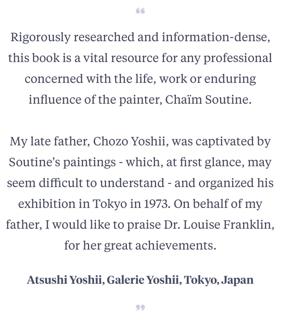 Rigorously researched and information-dense, this book is a vital resource for any professional concerned with the life, work or enduring influence of the painter, Chaïm Soutine.
My late father, Chozo Yoshii, was captivated by Soutine's paintings - which, at first glance, may seem difficult to understand - and organized his exhibition in Tokyo in 1973. On behalf of my father, I would like to praise Dr. Louise Franklin, for her great achievements.
Atsushi Yoshii, Galerie Yoshii, Tokyo, Japan